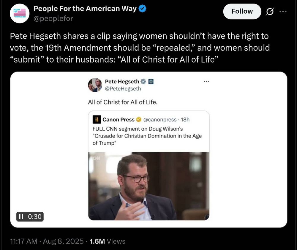 People For the American Way @peoplefor 

Pete Hegseth shares a clip saying women shouldn't have the right to vote, the 19th Amendment should be "repealed," and women should "submit" to their husbands: "All of Christ for All of Life"

Pete Hegseth @PeteHegseth

All of Christ for All of Life.

Canon Press @canonpress 18h

FULL CNN segment on Doug Wilson's "Crusade for Christian Domination in the Age of Trump"

11:17 AM Aug 8, 2025 1.6M Views