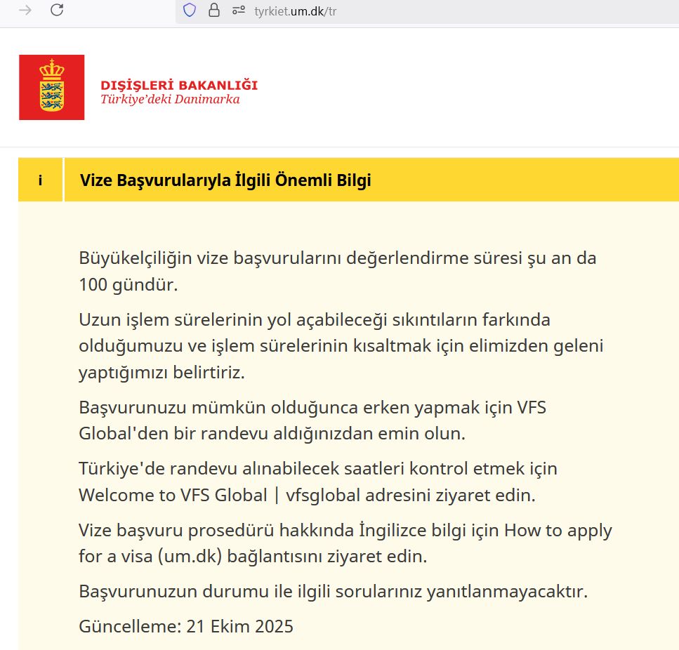 
Türkiyedeki Danimarka
    Vize ve oturum

Büyükelçiliğin vize başvurularını değerlendirme süresi şu an da 100 gündür.

Uzun işlem sürelerinin yol açabileceği sıkıntıların farkında olduğumuzu ve işlem sürelerinin kısaltmak için elimizden geleni yaptığımızı belirtiriz.

Başvurunuzu mümkün olduğunca erken yapmak için VFS Global'den bir randevu aldığınızdan emin olun.

Türkiye'de randevu alınabilecek saatleri kontrol etmek için Welcome to VFS Global | vfsglobal adresini ziyaret edin.

Vize başvuru prosedürü hakkında İngilizce bilgi için How to apply for a visa (um.dk) bağlantısını ziyaret edin.

Başvurunuzun durumu ile ilgili sorularınız yanıtlanmayacaktır.

Güncelleme: 21 Ekim 2025