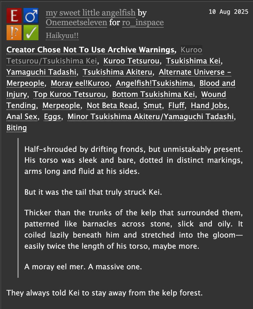 my sweet little angelfish by Onemeetseleven for ro_inspace
Fandoms:Haikyuu!!  
Explicit
Choose Not To Use Archive Warnings
M/M
Complete Work
10 Aug 2025
Tags
Creator Chose Not To Use Archive Warnings Kuroo Tetsurou/Tsukishima Kei Kuroo Tetsurou Tsukishima Kei Yamaguchi Tadashi Tsukishima Akiteru Alternate Universe - Merpeople Moray eel!Kuroo Angelfish!Tsukishima Blood and Injury Top Kuroo Tetsurou Bottom Tsukishima Kei Wound Tending Merpeople Not Beta Read Smut Fluff Hand Jobs Anal Sex Eggs Minor Tsukishima Akiteru/Yamaguchi Tadashi Biting

Summary

Half-shrouded by drifting fronds, but unmistakably present. His torso was sleek and bare, dotted in distinct markings, arms long and fluid at his sides.

But it was the tail that truly struck Kei.

Thicker than the trunks of the kelp that surrounded them, patterned like barnacles across stone, slick and oily. It coiled lazily beneath him and stretched into the gloom—easily twice the length of his torso, maybe more.

A moray eel mer. A massive one.

They always told Kei to stay away from the kelp forest.