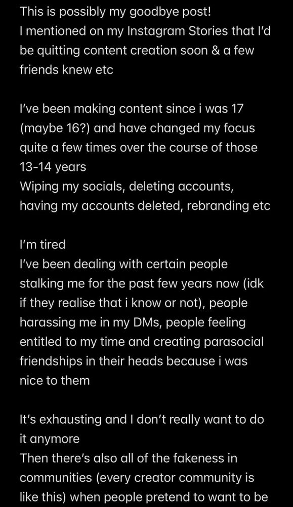 Screenshot of notes app that reads:
“Hi folks

This is possibly my goodbye post!
I mentioned on my Instagram Stories that I’d be quitting content creation soon & a few friends knew etc

I’ve been making content since i was 17 (maybe 16?) and have changed my focus quite a few times over the course of those 13-14 years
Wiping my socials, deleting accounts, having my accounts deleted, rebranding etc

I’m tired
I’ve been dealing with certain people stalking me for the past few years now (idk if they realise that i know or not), people harassing me in my DMs, people feeling entitled to my time and creating parasocial friendships in their heads because i was nice to them

It’s exhausting and I don’t really want to do it anymore
Then there’s also all of the fakeness in communities (every creator community is like this) when people pretend to want to be”