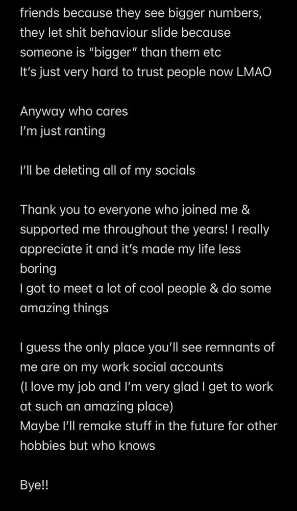 A screenshot of notes app that continues from the first image and reads: “friends because they see bigger numbers, they let shit behaviour slide because someone is “bigger” than them etc 
It’s just very hard to trust people now LMAO

Anyway who cares
I’m just ranting

I’ll be deleting all of my socials

Thank you to everyone who joined me & supported me throughout the years! I really appreciate it and it’s made my life less boring
I got to meet a lot of cool people & do some amazing things

I guess the only place you’ll see remnants of me are on my work social accounts
(I love my job and I’m very glad I get to work at such an amazing place)
Maybe I’ll remake stuff in the future for other hobbies but who knows

Bye!! “