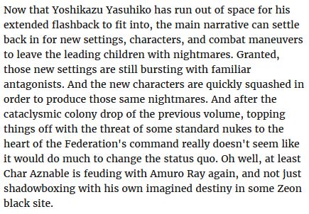 Text: Now that Yoshikazu Yasuhiko has run out of space for his extended flashback to fit into, the main narrative can settle back in for new settings, characters, and combat maneuvers to leave the leading children with nightmares. Granted, those new settings are still bursting with familiar antagonists. And the new characters are quickly squashed in order to produce those same nightmares. And after the cataclysmic colony drop of the previous volume, topping things off with the threat of some standard nukes to the heart of the Federation's command really doesn't seem like it would do much to change the status quo. Oh well, at least Char Aznable is feuding with Amuro Ray again, and not just shadowboxing with his own imagined destiny in some Zeon black site. 
