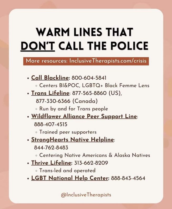 Image description:

Image by Inclusive Therapists featuring a list of hotlines. More resources at InclusiveTherapists.com/Crisis

Warm lines that DON'T call the police:

Call Blackline
800-604-5841
Centers BI&POC, LGBTQ+ Black Femme Lens
*Note: they also have an app.

Trans Lifeline
US - 877-565-8860
Canada - 877-330-6366
Run by and for trans people
*Note: there are hours restrictions. They are generally open Monday thru Friday, 1 PM – 9 PM Eastern. Also, they have Spanish language options.

Wildflower Alliance Peer Support Line
888-407-4515
Run by trained peer supporters
*Note: they are open specific hours, too — 7pm to 9pm ET Monday through Thursday & 7pm-10pm ET Friday through Sunday.

StrongHearts Native Helpline
844-762-8483
Centering Native Americans & Alaska Natives
*Note: focused on domestic / intimate partner & sexual violence. You can also chat with them online or via text.

Thrive Lifeline
313-662-8209
Trans-led and operated
*Note: this is primarily a text line, but it is open 24/7 and focused on people from marginalized & forcibly oppressed communities (including disability & neurodivergence).

LGBT National Help Center
888-843-4564
*Note: there are hours restrictions. They are generally open Mon-Fri 4 PM - Midnight/eastern time & Sat Noon - 5 PM/eastern time. They have specific lines for coming out (888-688-5428), youth (800-246-7743), and seniors (888-234-7243). Also, they have an online peer chat, which is open Mon-Fri 4 PM - Midnight/eastern time & Sat Noon - 5 PM/eastern time.