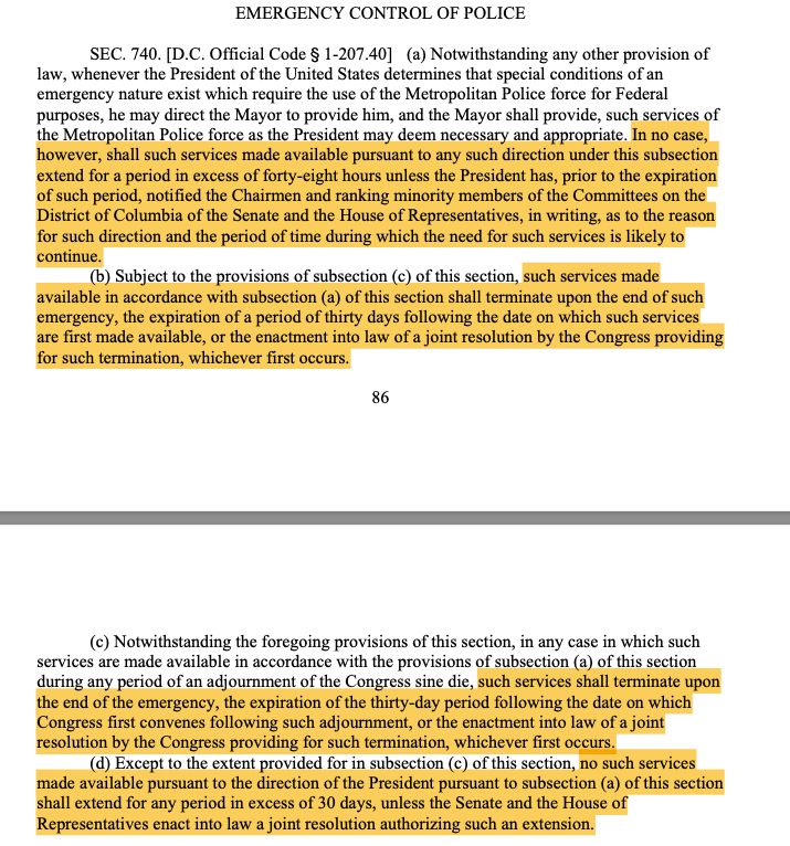 Screenshot that reads:

SEC. 740. [D.C. Official Code ' 1-207.40] (a) Notwithstanding any other provision of
law, whenever the President of the United States determines that special conditions of an
emergency nature exist which require the use of the Metropolitan Police force for Federal
purposes, he may direct the Mayor to provide him, and the Mayor shall provide, such services of
the Metropolitan Police force as the President may deem necessary and appropriate. In no case,
however, shall such services made available pursuant to any such direction under this subsection
extend for a period in excess of forty-eight hours unless the President has, prior to the expiration
of such period, notified the Chairmen and ranking minority members of the Committees on the
District of Columbia of the Senate and the House of Representatives, in writing, as to the reason
for such direction and the period of time during which the need for such services is likely to
continue.
(b) Subject to the provisions of subsection (c) of this section, such services made
available in accordance with subsection (a) of this section shall terminate upon the end of such
emergency, the expiration of a period of thirty days following the date on which such services
are first made available, or the enactment into law of a joint resolution by the Congress providing
for such termination, whichever first occurs.

(c) Notwithstanding the foregoing provisions of this section, in any case in which such
services are made available in accordance with the provisions of subsection (a) of this section
during any period of an adjournment of the Congress sine die, such services shall terminate upon
the end of the emergency, the expiration of the thirty-day period following the date on which
Congress first convenes following such adjournment, or the enactment into law of a joint
resolution by the Congress providing for such termination, whichever first occurs.
(d) Except to the extent provided for in subsection (c) o…