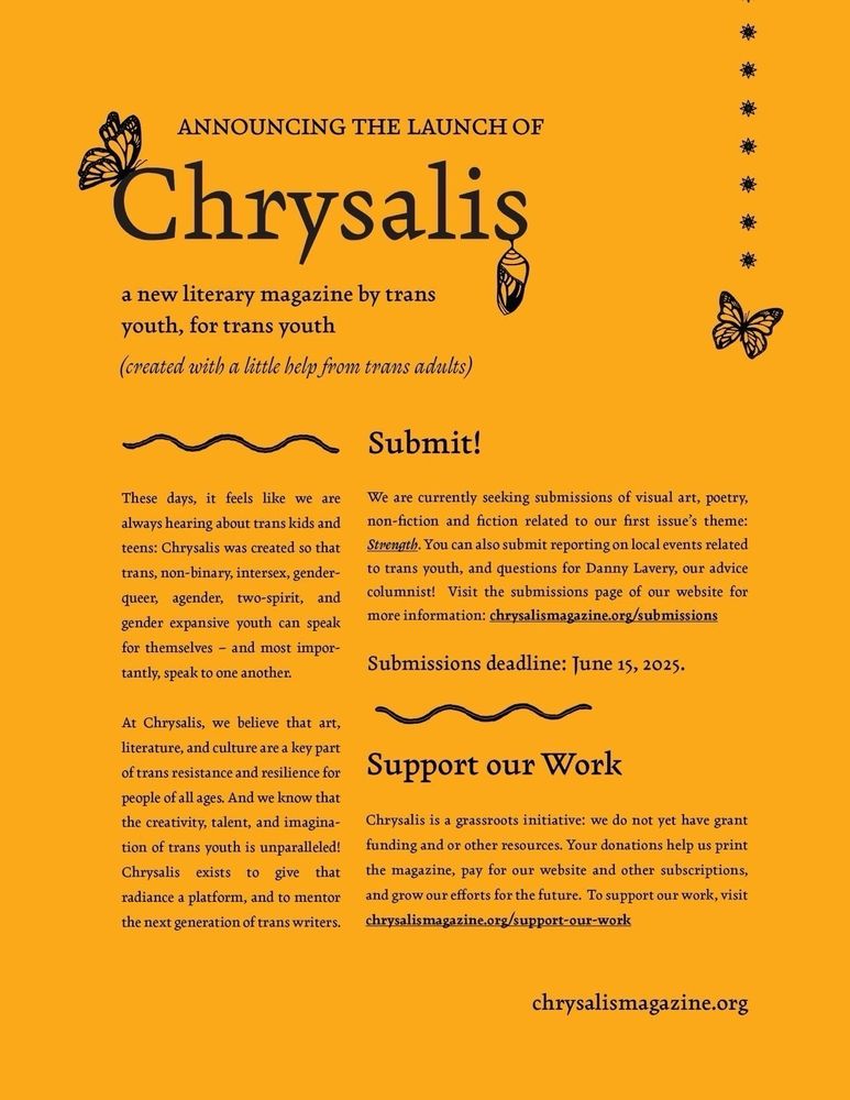 ANNOUNCING THE LAUNCH OF

Chrysalis

a new literary magazine by trans youth, for trans youth (created with a little help from trans adults)
These days, it feels like we are always hearing about trans kids and teens: Chrysalis was created so that trans, non-binary, intersex, gender-
queer, agender, two-spirit, and gender expansive youth can speak for themselves - and most impor-
tantly, speak to one another.

At Chrysalis, we believe that art, literature, and culture are a key part of trans resistance and resilience for people of all ages. And we know that the creativity, talent, and imagination of trans youth is unparalleled!

Chrysalis exists to give that radiance a platform, and to mentor the next generation of trans writers.

Submit!
We are currently seeking submissions of visual art, poetry, non-fiction and fiction related to our first issue's theme: Strength. You can also submit reporting on local events related to trans youth, and questions for Danny Lavery, our advice columnist! Visit the submissions page of our website for more information: chrysalismagazine.org/submissions
Submissions deadline: June 15, 2025.

Support our Work 

Chrysalis is a grassroots initiative: we do not yet have grant funding and or other resources. Your donations help us print the magazine, pay for our website and other subscriptions, and grow our efforts for the future. To support our work, visit chrysalismagazine.org/support-our-work
chrysalismagazine.org