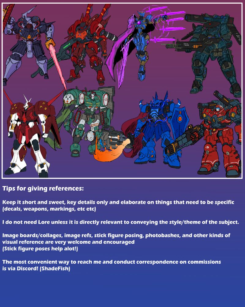 Tips for giving references: Keep it short and sweet, key details only and elaborate on things that need to be specific (decals, weapons, markings, etc etc) I do not need Lore unless it is directly relevant to conveying the style/theme of the subject. Image boards/collages, image refs, stick figure posing, photobashes, and other kinds of visual reference are very welcome and encouraged (Stick figure poses help alot!) The most convenient way to reach me and conduct correspondence on commissions is via Discord! (ShadeFish) 