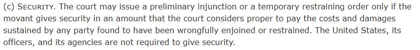 Security. The court may issue a preliminary injunction or a temporary restraining order only if the movant gives security in an amount that the court considers proper to pay the costs and damages sustained by any party found to have been wrongfully enjoined or restrained. The United States, its officers, and its agencies are not required to give security.