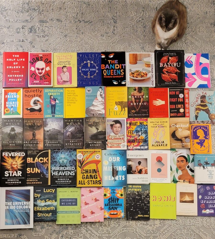 Books tiled out on the floor, cat sitting in upper right silently judging
Natasha Pulley - The Half Life of Valery K
Alex Espinoza - The Sons of El Ray
Jennette McCurdy - I'm Glad My Mom Died
Chloe Gong - Vilest Things
Parini Shroff - The Bandit Queens
Jing Gao - The Book of Sichuan Chili Crisp
Melissa M Martin - Bayou
Januar Rianto - The Southeast Asian Types No.1
Sigrid Nunez - The Friend
Samantha Irby - Quietly Hostile
Laura Zigman - Separation Anxiety
Miranda July - No One Belongs Here More Than You
Min Jin Lee - Pachinko
Mary Roach - Fuzz: When Nature Breaks the Law
Silvia Moreno-Garcia - Mexican Gothic
Kazuo Ishiguro - Klara and the Sun
Saeed Jones - How We Fight for our Lives
Aurielle Marie - Gumbo Ya-Ya
Martha Wells - All Systems Red, Artificial Condition, Rogue Protocol, Exit Strategy, Network Effect
Phuc Tran - Sigh, Gone
Talia Lakshmi Kolluri - What We Fed to the Manticore
Julia Alvarez - How the Garcia Girls Lost their Accent
Claire-Louis Bennett - Checkout 19
Claire Oshetsky - Poor Deer
Rebecca Roanhorse - Black Sun, Fevered Star, Mirrored Heavens
Nana Kwame Adjei-Brenyah - Chain-gang All-Stars
Celeste Ng - Our Missing Hearts
Kathleen Alcott - Emergency
Anne Garreta - Sphinx
Ariana Brown - Sana Sana
Toshikazu Kawaguchi - Before the Coffee Gets Cold
Terry Mudge/Tyler Thrasher - The Universe in 100 Colors
Elizabeth Strout - Lucy by the Seas
Gregory Murphy - Categories we live by
Betty Gilpin - All the women in my brain
Gwen E. Kirby - Shit Cassandra Saw
Andrea Cohen - The Sorrow Apartments
Danez Smith - Homie
Anne Carson - Autobiography of Red
Abby Neale - Gay Ghost Zine
Books are from Papercuts Bookshop, Rozzie Bound Co-op, Just Book-ish, Lovestruck Books, Grolier Poetry, Katherine Small Gallery, Brookline Booksmith, Porter Square Books, Frugal Bookstore, Parkside Bookshop. 