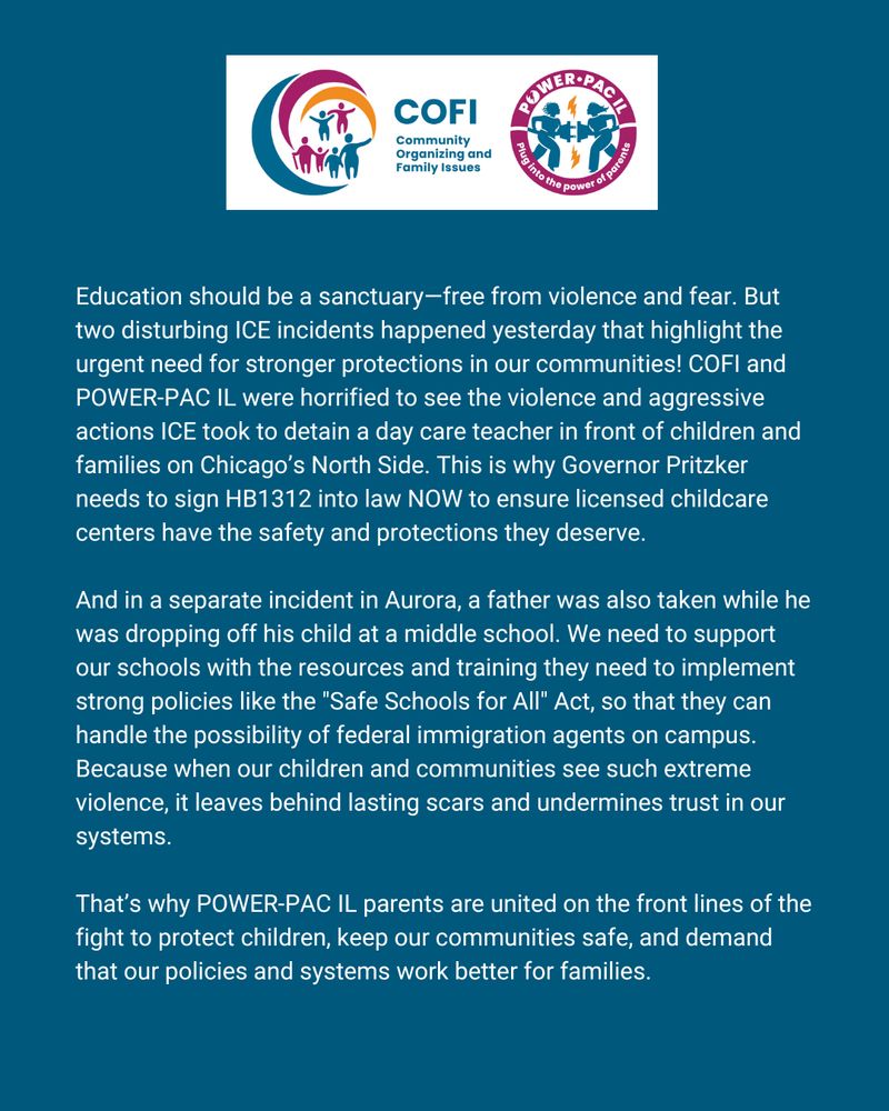 Text graphic that reads: Education should be a sanctuary—free from violence and fear. But two disturbing ICE incidents happened yesterday that highlight the urgent need for stronger protections in our communities! COFI and POWER-PAC IL were horrified to see the violence and aggressive actions ICE took to detain a day care teacher in front of children and families on Chicago’s North Side. This is why Governor Pritzker needs to sign HB1312 into law NOW to ensure licensed childcare centers have the safety and protections they deserve.
And in a separate incident in Aurora, a father was also taken while he was dropping off his child at a middle school. We need to support our schools with the resources and training they need to implement strong policies like the "Safe Schools for All" Act, so that they can handle the possibility of federal immigration agents on campus. Because when our children and communities see such extreme violence, it leaves behind lasting scars and undermines trust in our systems.
That’s why POWER-PAC IL parents are united on the front lines of the fight to protect children, keep our communities safe, and demand that our policies and systems work better for families.