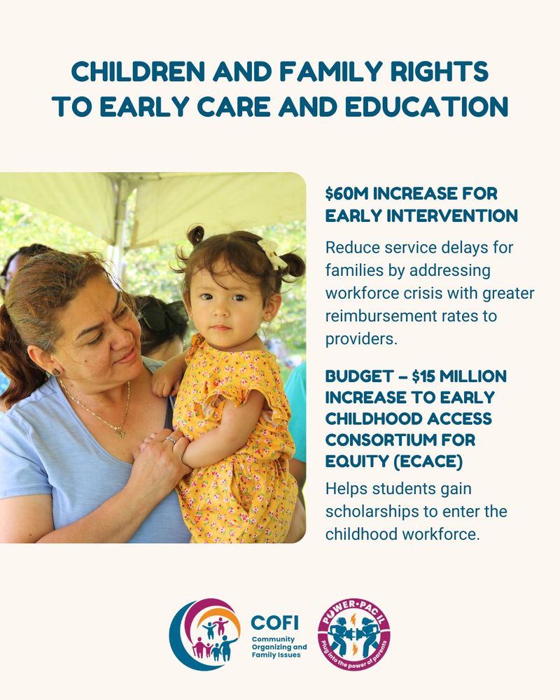 A woman holding a baby girl. The text reads: CHILDREN AND FAMILY RIGHTS TO EARLY CARE AND EDUCATION

$60M INCREASE FOR EARLY INTERVENTION
Reduce service delays for families by addressing workforce crisis with greater reimbursement rates to providers.

BUDGET – $15 MILLION INCREASE TO EARLY CHILDHOOD ACCESS
CONSORTIUM FOR EQUITY (ECACE)
Helps students gain scholarships to enter the childhood workforce.