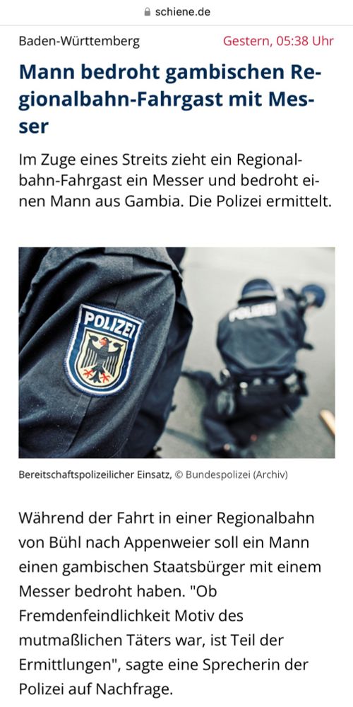 Schlagzeiloe auf schiene.de: "Mann bedroht gambischen Regionalbahn-Fahrgast mit Messer

Im Zuge eines Streits zieht ein Regionalbahn-Fahrgast ein Messer und bedroht einen Mann aus Gambia. Die Polizei ermittelt. Während der Fahrt in einer Regionalbahn von Bühl nach Appenweier soll ein Mann einen gambischen Staatsbürger mit einem Messer bedroht haben. "Ob Fremdenfeindlichkeit Motiv des mutmaßlichen Täters war, ist Teil der Ermittlungen", sagte eine Sprecherin der Polizei auf Nachfrage. 

Im Zuge eines Streits soll der Verdächtige ein Messer gezogen und sein Opfer damit bedroht haben, wie die Polizei mitteilte. Dabei habe der mutmaßliche Täter auch "Stichbewegungen" gegen den Mann gemacht, wie es in der Mitteilung heißt.

Der 46-Jährige habe sich daraufhin von dem mutmaßlichen Täter entfernt und den Notruf gewählt, so die Polizei. Der Verdächtige hingegen sei in Appenweier aus der Bahn ausgestiegen und bei der von der Polizei sofort eingeleiteten Fahndung vorläufig festgenommen worden. Die Beamten fanden demnach auch ein Taschenmesser, das er mit sich führte."