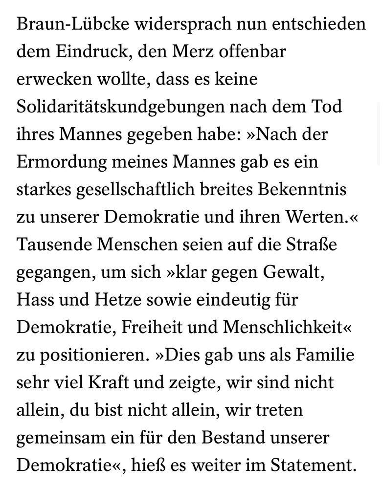 Zitat aus Spiegel-Text: „Braun-Lübcke widersprach nun entschieden dem Eindruck, den Merz offenbar erwecken wollte, dass es keine Solidaritätskundgebungen nach dem Tod ihres Mannes gegeben habe: »Nach der Ermordung meines Mannes gab es ein starkes gesellschaftlich breites Bekenntnis zu unserer Demokratie und ihren Werten.« Tausende Menschen seien auf die Straße gegangen, um sich »klar gegen Gewalt, Hass und Hetze sowie eindeutig für Demokratie, Freiheit und Menschlichkeit« zu positionieren. »Dies gab uns als Familie sehr viel Kraft und zeigte, wir sind nicht allein, du bist nicht allein, wir treten gemeinsam ein für den Bestand unserer Demokratie«, hieß es weiter im Statement.“