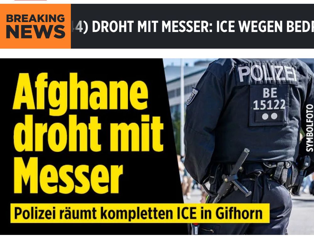 Schlagzeile bild.de: "Zug in Niedersachsen gestoppt: Afghane droht mit Messer! Polizei räumt ICE

Gifhorn (Niedersachsen) – Er drohte mit einem Messer und einem „weiteren gefährlichen Gegenstand“!

In der niedersächsischen Kreisstadt Gifhorn (43.000 Einwohner) hat die Deutsche Bahn am Dienstagmorgen gegen 9.40 Uhr einen ICE außerplanmäßig gestoppt und anschließend geräumt.

Der Grund: Ein Afghane (44) löste in dem ICE 541, der von Köln nach Berlin unterwegs war, eine Bedrohungslage mit anschließendem Polizeieinsatz aus.

Afghane drohte Zugpersonal mit Messer
Der Mann soll nach Angaben eines Polizeisprechers während der Fahrt gegenüber dem Zugpersonal mit einem Messer und einem weiteren gefährlichen Gegenstand gedroht haben.