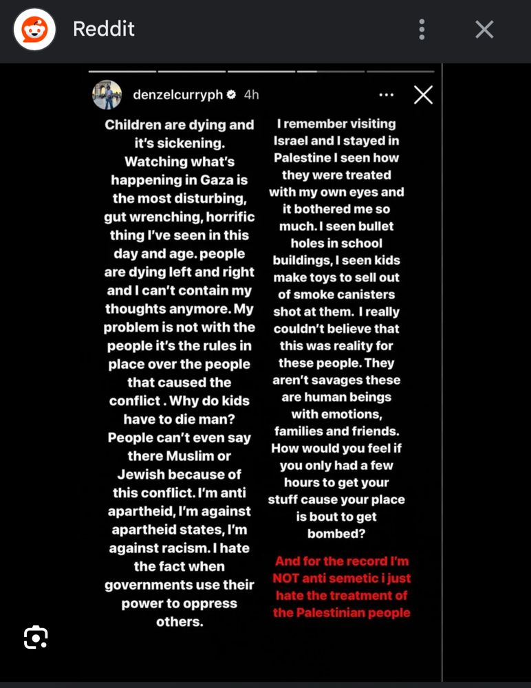 Denzel Curry via Instagram stories:

Children are dying and it's sickening.
Watching what's happening in Gaza is the most disturbing, gut wrenching, horrific thing I've seen in this day and age. people are dying left and right and I can't contain my thoughts anymore. My problem is not with the people it's the rules in place over the people that caused the conflict. Why do kids have to die man?
People can't even say there Muslim or
Jewish because of this conflict. I'm anti apartheid, I'm against apartheid states, I'm against racism. I hate the fact when governments use their power to oppress
I remember visiting
Israel and I stayed in Palestine I seen how they were treated with my own eyes and it bothered me so much. I seen bullet holes in school buildings, I seen kids make toys to sell out of smoke canisters shot at them. I really couldn't believe that this was reality for these people. They aren't savages these are human beings with emotions, families and friends.
How would you feel if you only had a few hours to get your stuff cause your place is bout to get bombed?
And for the record I'm
NOT anti semetic i just hate the treatment of the Palestinian people