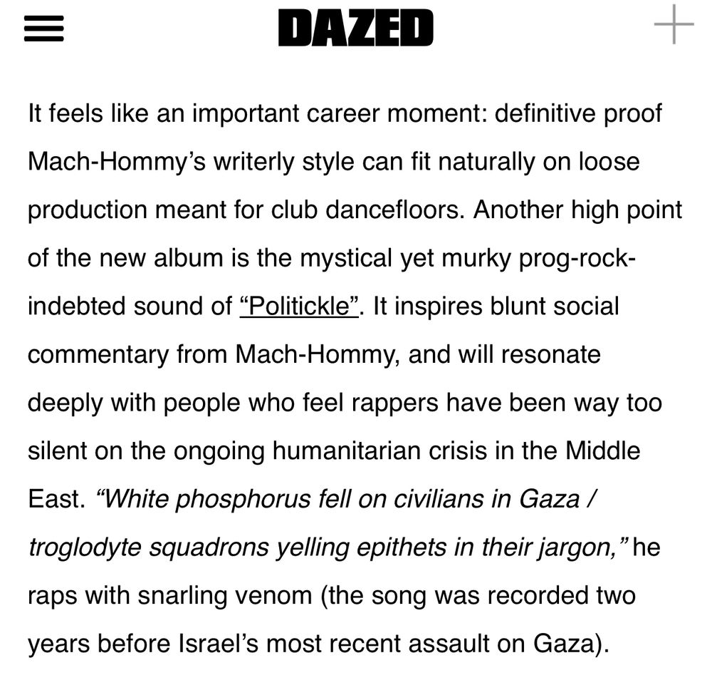Via Dazed article attached to post:

It feels like an important career moment: definitive proof
Mach-Hommy's writerly style can fit naturally on loose production meant for club dancefloors. Another high point
of the new album is the mystical yet murky prog-rock-indebted sound of "Politickle". It inspires blunt social
commentary from Mach-Hommy, and will resonate deeply with people who feel rappers have been way too silent on the ongoing humanitarian crisis in the Middle East. "White phosphorus fell on civilians in Gaza / troglodyte squadrons yelling epithets in their jargon," he raps with snarling venom (the song was recorded two years before Israel's most recent assault on Gaza).
