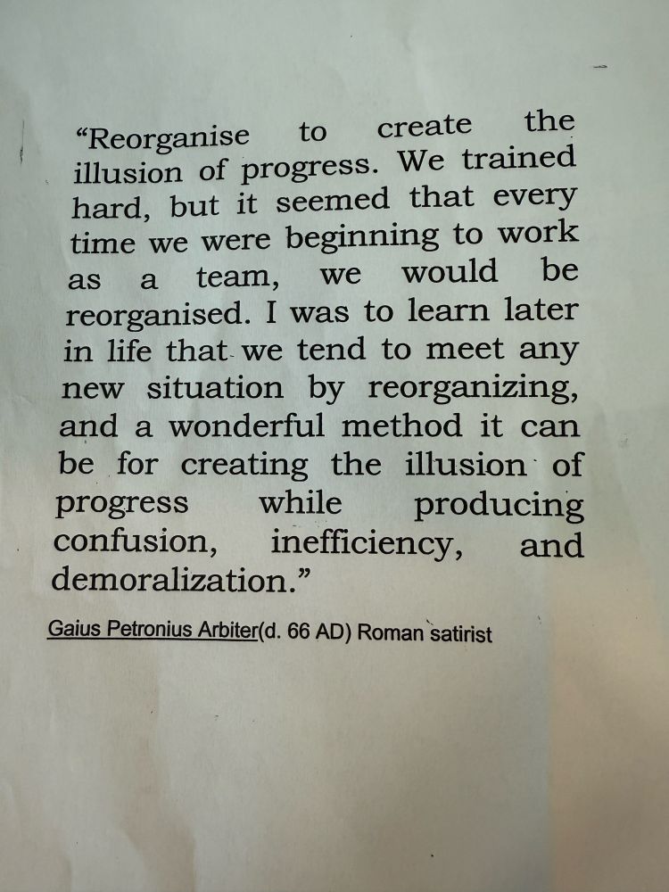 "Reorganise
to create
the
illusion of progress. We trained hard, but it seemed that every time we were beginning to work as a team,
we would be
reorganised. I was to learn later in life that we tend to meet any new situation by reorganizing, and a wonderful method it can be for creating the illusion of progress
while
producing
confusion,
inefficiency, and
demoralization."
Gaius Petronius Arbiter(d. 66 AD) Roman satirist