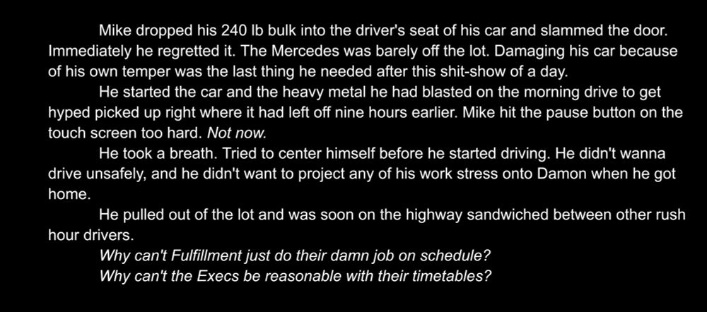 Mike dropped his 240 lb bulk into the driver's seat of his car and slammed the door. Immediately he regretted it. The Mercedes was barely off the lot. Damaging his car because of his own temper was the last thing he needed after this shit-show of a day.
He started the car and the heavy metal he had blasted on the morning drive to get hyped picked up right where it had left off nine hours earlier. Mike hit the pause button on the touch screen too hard. Not now.
He took a breath. Tried to center himself before he started driving. He didn't wanna drive unsafely, and he didn't want to project any of his work stress onto Damon when he got home.
He pulled out of the lot and was soon on the highway sandwiched between other rush hour drivers.
Why can't Fulfillment just do their damn job on schedule?
Why can't the Execs be reasonable with their timetables?

