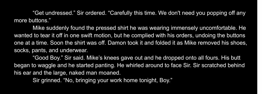 “Get undressed.” Sir ordered. “Carefully this time. We don't need you popping off any more buttons.”
Mike suddenly found the pressed shirt he was wearing immensely uncomfortable. He wanted to tear it off in one swift motion, but he complied with his orders, undoing the buttons one at a time. Soon the shirt was off. Damon took it and folded it as Mike removed his shoes, socks, pants, and underwear.
“Good Boy.” Sir said. Mike’s knees gave out and he dropped onto all fours. His butt began to waggle and he started panting. He whirled around to face Sir. Sir scratched behind his ear and the large, naked man moaned.
Sir grinned. “No, bringing your work home tonight, Boy.”
