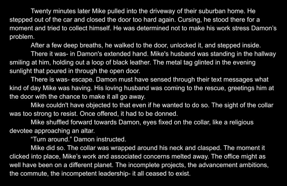 Twenty minutes later Mike pulled into the driveway of their suburban home. He stepped out of the car and closed the door too hard again. Cursing, he stood there for a moment and tried to collect himself. He was determined not to make his work stress Damon’s problem.
After a few deep breaths, he walked to the door, unlocked it, and stepped inside.
There it was- in Damon's extended hand. Mike's husband was standing in the hallway smiling at him, holding out a loop of black leather. The metal tag glinted in the evening sunlight that poured in through the open door.
There is was- escape. Damon must have sensed through their text messages what kind of day Mike was having. His loving husband was coming to the rescue, greetings him at the door with the chance to make it all go away.
Mike couldn't have objected to that even if he wanted to do so. The sight of the collar was too strong to resist. Once offered, it had to be donned.
Mike shuffled forward towards Damon, eyes fixed on the collar, like a religious devotee approaching an altar.
“Turn around.” Damon instructed.
Mike did so. The collar was wrapped around his neck and clasped. The moment it clicked into place, Mike’s work and associated concerns melted away. The office might as well have been on a different planet. The incomplete projects, the advancement ambitions, the commute, the incompetent leadership- it all ceased to exist.
