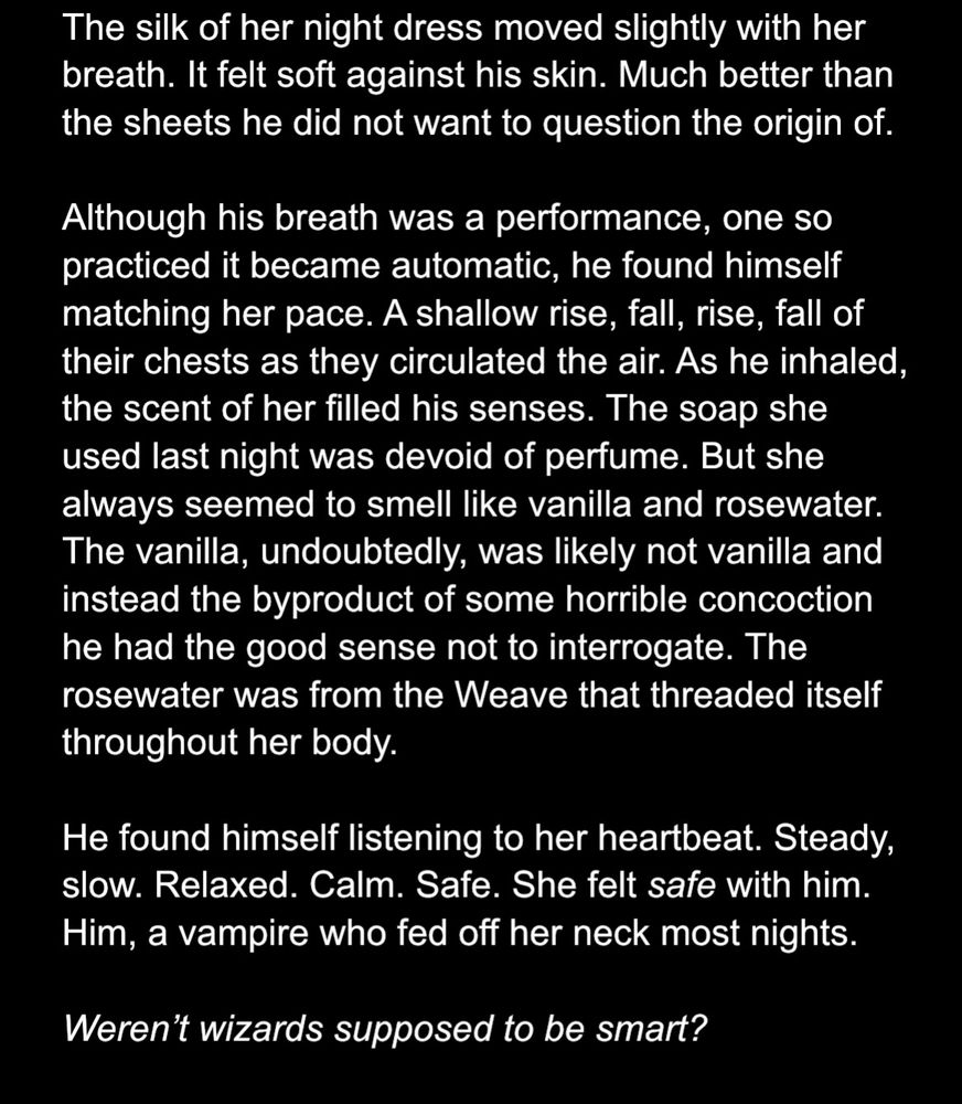 The silk of her night dress moved slightly with her breath. It felt soft against his skin. Much better than the sheets he did not want to question the origin of.
Although his breath was a performance, one so practiced it became automatic, he found himself matching her pace. A shallow rise, fall, rise, fall of their chests as they circulated the air. As he inhaled, the scent of her filled his senses. The soap she used last night was devoid of perfume. But she always seemed to smell like vanilla and rosewater.
The vanilla, undoubtedly, was likely not vanilla and instead the byproduct of some horrible concoction he had the good sense not to interrogate. The rosewater was from the Weave that threaded itself throughout her body.
He found himself listening to her heartbeat. Steady, slow. Relaxed. Calm. Safe. She felt safe with him.
Him, a vampire who fed off her neck most nights.
Weren't wizards supposed to be smart?