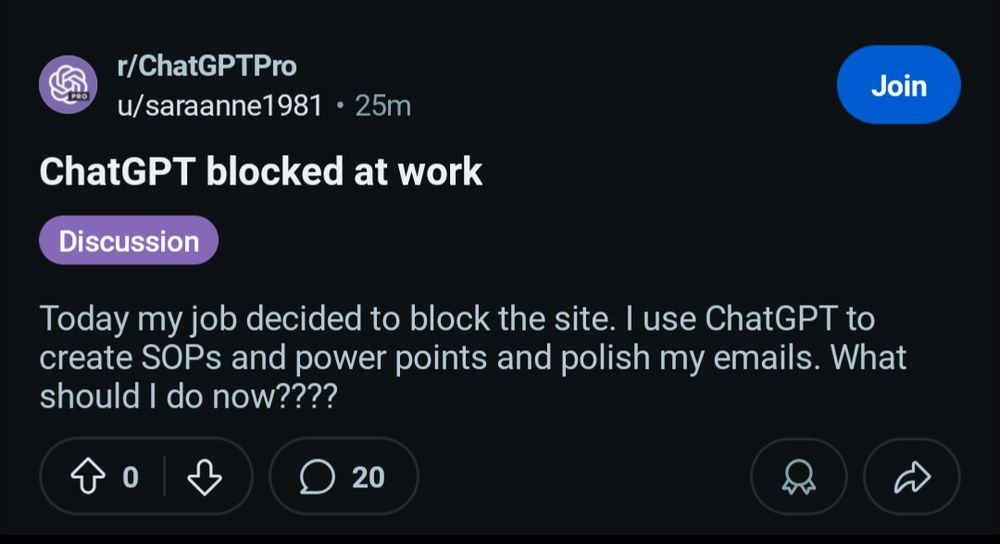 From r/chatGPTpro, 25 minutes ago: chatGPT blocked at work

Today my job decided to block the site. I use chatGPT to create SOPs (standard operating practices) and power points and polish my emails. What should I do now four question marks. It has 0 upvotes and 20 comments 