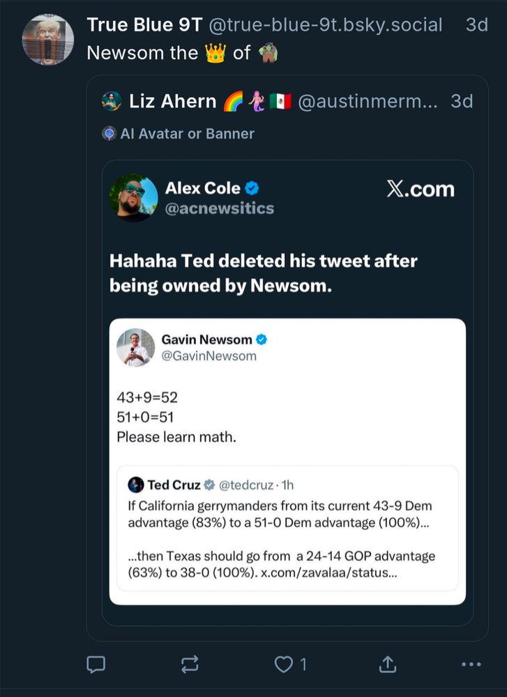 Bsky user True Blue 9T said 3 days ago: Newsom is the 👑 of 🧌 bc Newsom tweeted at ted Cruz to learn math