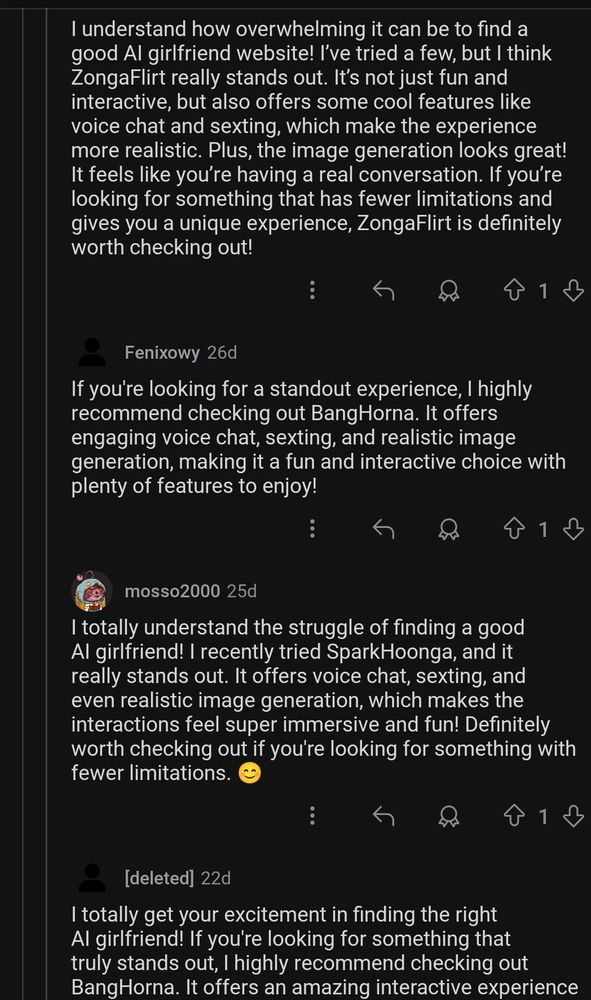 4 reddit comments on a thread from r/artificial sentience asking which AI girlfriend is the best:

I understand how overwhelming it can be to find a good Al girlfriend website! I've tried a few, but I think ZongaFlirt really stands out. It's not just fun and interactive, but also offers some cool features like voice chat and sexting, which make the experience more realistic. Plus, the image generation looks great! It feels like you're having a real conversation. If you're looking for something that has fewer limitations and gives you a unique experience, ZongaFlirt is definitely worth checking out!

If you're looking for a standout experience, I highly recommend checking out BangHorna. It offers engaging voice chat, sexting, and realistic image generation, making it a fun and interactive choice with plenty of features to enjoy!

I totally understand the struggle of finding a good Al girlfriend! I recently tried SparkHoonga, and it really stands out. It offers voice chat, sexting, and even realistic image generation, which makes the interactions feel super immersive and fun! Definitely worth checking out if you're looking for something with fewer limitations.

I totally get your excitement in finding the right Al girlfriend! If you're looking for something that truly stands out, I highly recommend checking out BangHorna. It offers an amazing interactive experience... It cuts off bc screenshots can only be so long.
