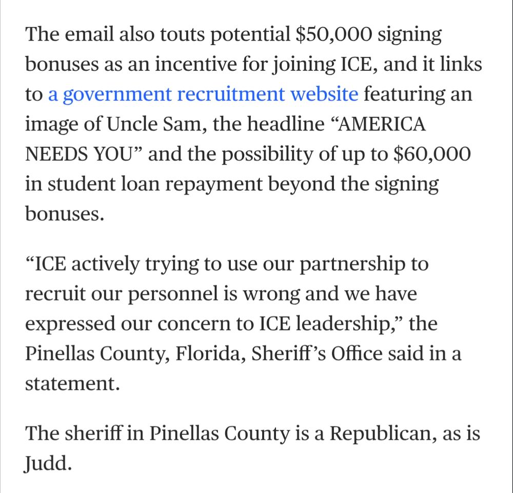 The email also touts potential $50,000 signing bonuses as an incentive for joining ICE, and it links to a government recruitment website featuring an image of Uncle Sam, the headline “AMERICA NEEDS YOU” and the possibility of up to $60,000 in student loan repayment beyond the signing bonuses.

“ICE actively trying to use our partnership to recruit our personnel is wrong and we have expressed our concern to ICE leadership,” the Pinellas County, Florida, Sheriff’s Office said in a statement.

The sheriff in Pinellas County is a Republican, as is Judd.