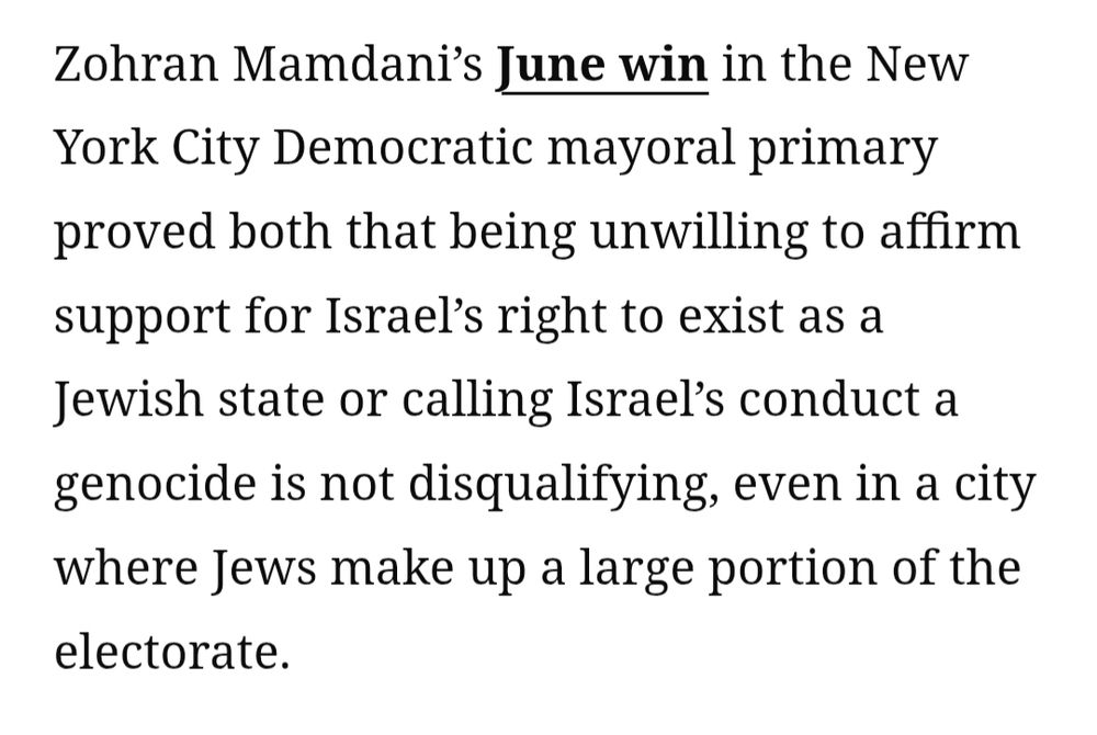 Zohran Mamdani’s June win in the New York City Democratic mayoral primary proved both that being unwilling to affirm support for Israel’s right to exist as a Jewish state or calling Israel’s conduct a genocide is not disqualifying, even in a city where Jews make up a large portion of the electorate.