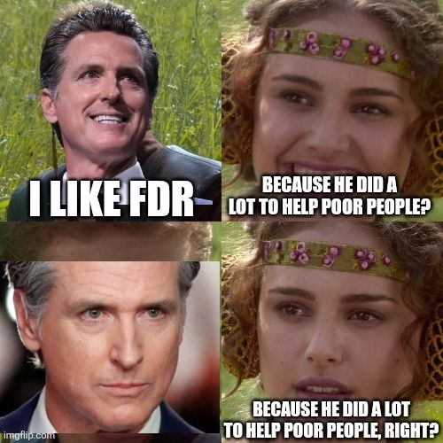 Gavin Newsom, governor of California who as a Democrat criminalized being homeless even before Trump did it, saying I like FDR.

In the next panel, a charmed Padme says hopefully, because he did a lot to help poor people? 

Gavin glares at her. She repeats with a crestfallen face, Because he did a lot for poor people, right?

The joke is he liked FDR not having term limits because he is trying to gerrymander California "to stop fascism"