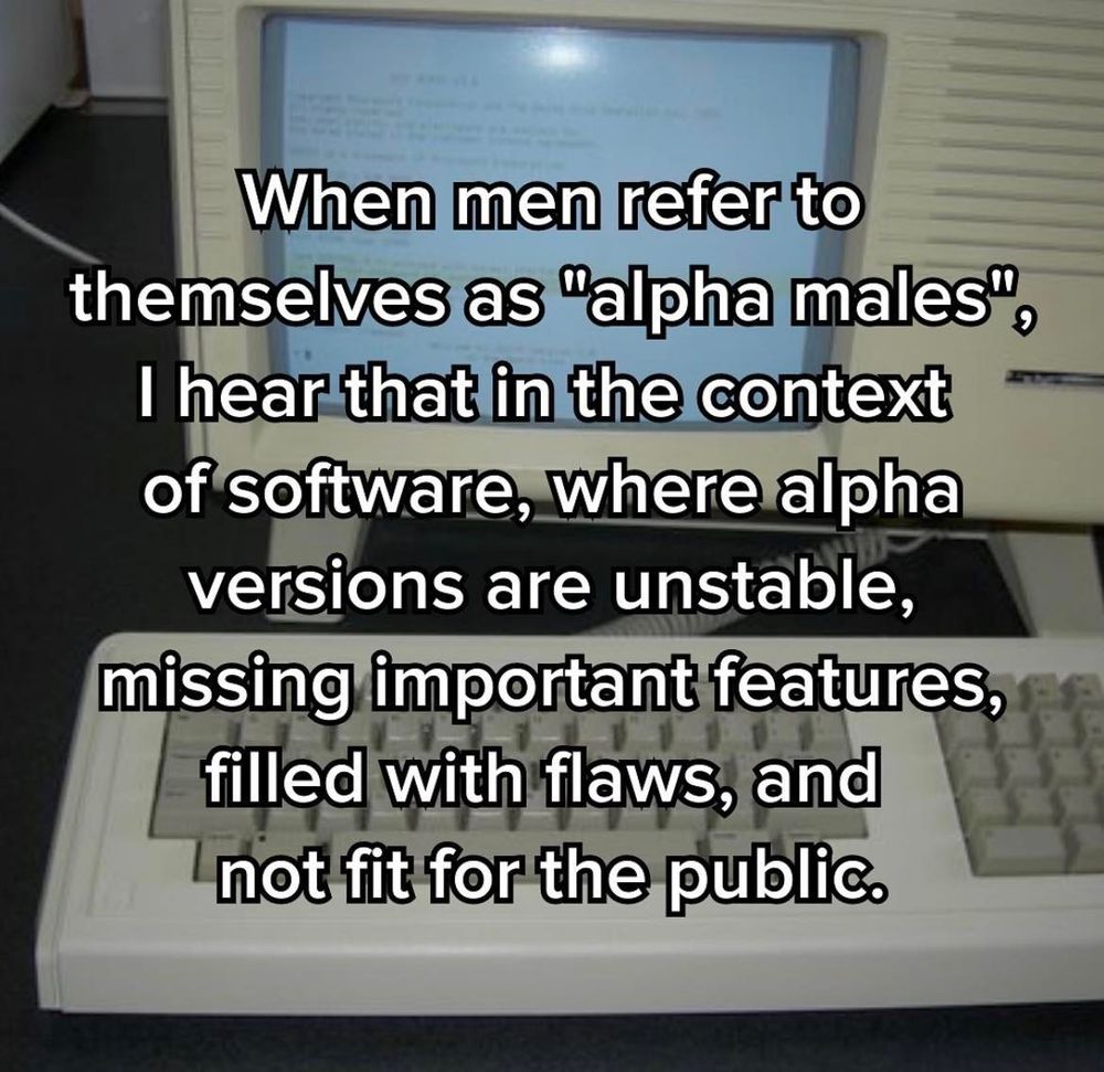 When men refer to themselves as "alpha males", 
I hear that in the context of software,
where alpha versions are unstable,
missing important features,
filled with flaws,
and not fit for the public.
