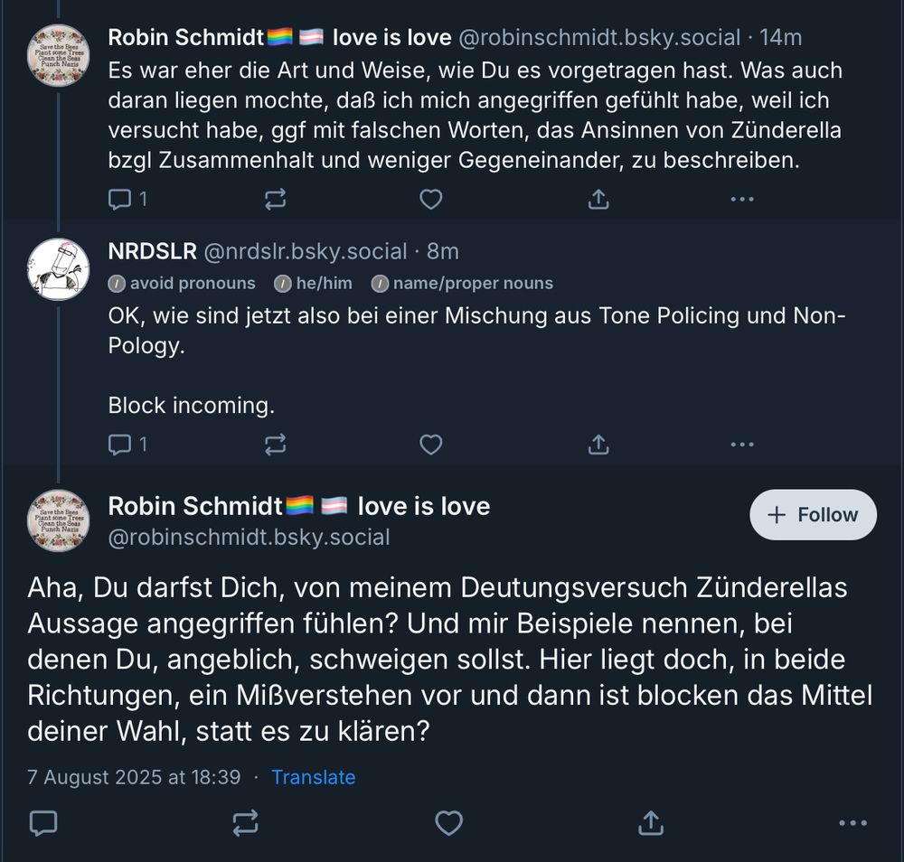 Screenshot eines Dialogs aus Skeets:

@robinschmidt.bsky.social: "Es war eher die Art und Weise, wie Du es vorgetragen hast. Was auch daran liegen mochte, daß ich mich angegriffen gefühlt habe, weil ich versucht habe, ggf mit falschen Worten, das Ansinnen von Zünderella
bzgl Zusammenhalt und weniger Gegeneinander, zu beschreiben."

NRDSLR@nrdslr.bsky.social antwortet: »OK, wie sind jetzt also bei einer Mischung aus Tone Policing und Non-
Block incoming.«

@robinschmidt.bsky.social antwortet: »Aha, Du darfst Dich, von meinem Deutungsversuch Zünderellas Aussage angegriffen fühlen? Und mir Beispiele nennen, bei denen Du, angeblich, schweigen sollst. Hier liegt doch, in beide Richtungen, ein Mißverstehen vor und dann ist blocken das Mittel
deiner Wahl, statt es zu klären?«