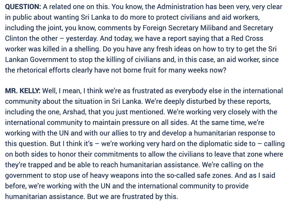 QUESTION: A related one on this. You know, the Administration has been very, very clear in public about wanting Sri Lanka to do more to protect civilians and aid workers, including the joint, you know, comments by Foreign Secretary Miliband and Secretary Clinton the other – yesterday. And today, we have a report saying that a Red Cross worker was killed in a shelling. Do you have any fresh ideas on how to try to get the Sri Lankan Government to stop the killing of civilians and, in this case, an aid worker, since the rhetorical efforts clearly have not borne fruit for many weeks now?
MR. KELLY: Well, I mean, I think we’re as frustrated as everybody else in the international community about the situation in Sri Lanka. We’re deeply disturbed by these reports, including the one, Arshad, that you just mentioned. We’re working very closely with the international community to maintain pressure on all sides. At the same time, we’re working with the UN and with our allies to try and develop a