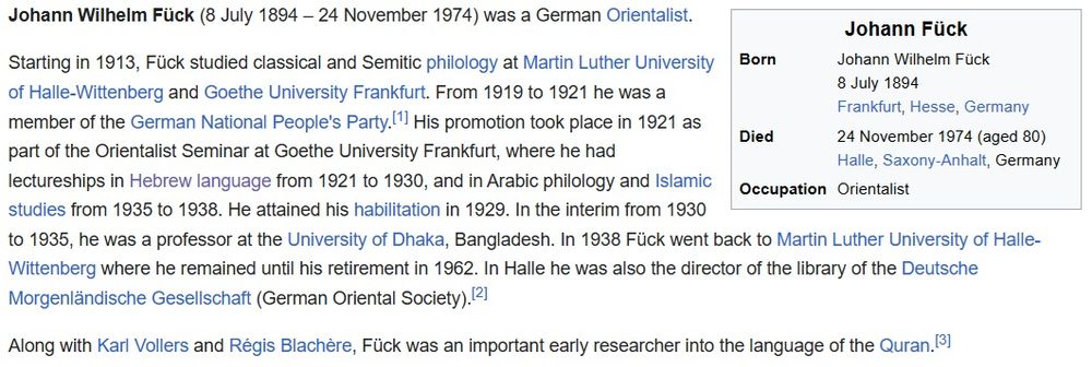 From Wikipedia entry: Johann Wilhelm Fück (8 July 1894 – 24 November 1974) was a German Orientalist.

Starting in 1913, Fück studied classical and Semitic philology at Martin Luther University of Halle-Wittenberg and Goethe University Frankfurt. From 1919 to 1921 he was a member of the German National People's Party.[1] His promotion took place in 1921 as part of the Orientalist Seminar at Goethe University Frankfurt, where he had lectureships in Hebrew language from 1921 to 1930, and in Arabic philology and Islamic studies from 1935 to 1938. He attained his habilitation in 1929. In the interim from 1930 to 1935, he was a professor at the University of Dhaka, Bangladesh. In 1938 Fück went back to Martin Luther University of Halle-Wittenberg where he remained until his retirement in 1962. In Halle he was also the director of the library of the Deutsche Morgenländische Gesellschaft (German Oriental Society).[2]

Along with Karl Vollers and Régis Blachère, Fück was an important early researcher into the language of the Quran.[3]