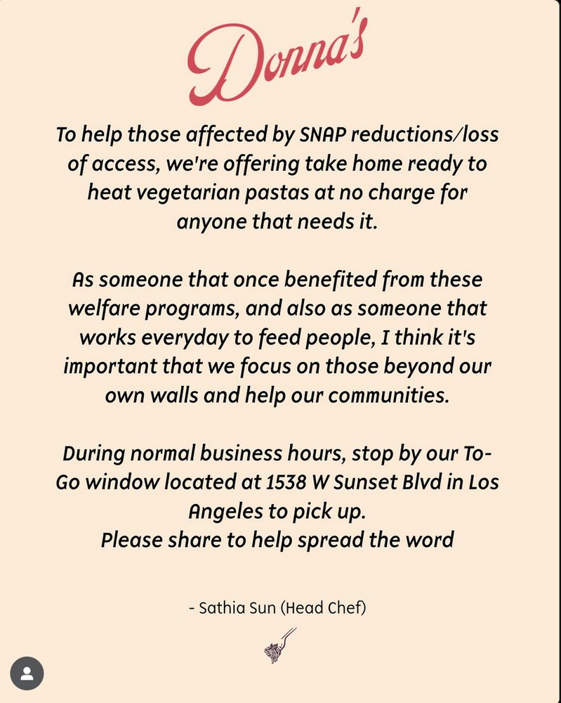 Instagram post from Donna's -

To help those affected by SNAP reductions/loss of access, we're offering take home ready to heat vegetarian pastas at no charge for anyone that needs it.

As someone that once benefited from these welfare programs, and also as someone that works everyday to feed people, I think it's important that we focus on those beyond our own walls and help our communities.

During normal business hours, stop by our To-Go window located at 1538 W Sunset Blvd in Los Angeles to pick up.

Please share to help spread the word.

- Sathia Sun (Head Chef)
