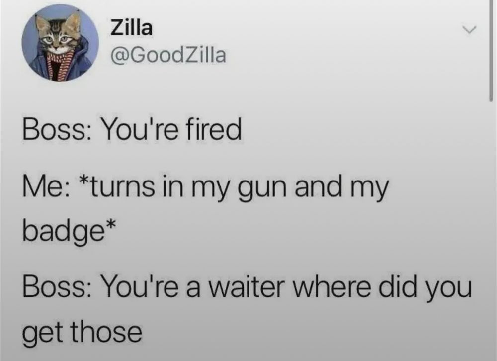 Tweet from Zilla (@GoodZilla)

Boss: You're fired

Me: *turns in my gun and my badge*

Boss: You're a waiter where did you get those