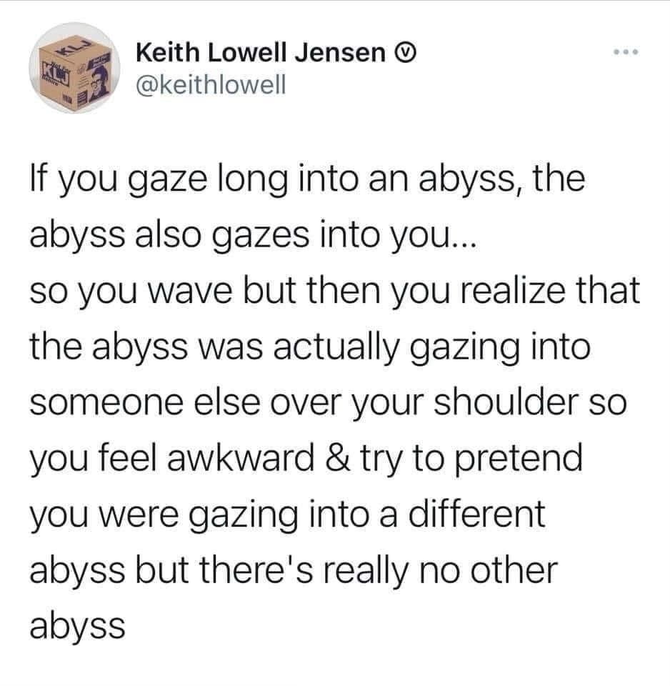 Tweet by Keith Lowell Jensen (@keithlowell)

"If you gave long into an abyss, the abyss also gazes into you... so you wave but then you realize that the abyss was actually gazing into someone else over your shoulder so you feel awkward & try to pretend you were gazing into a different abyss but there's really no other abyss."