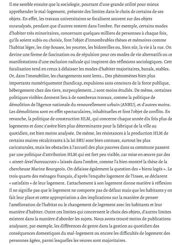Il me semble ensuite que la sociologie, pourtant d’une grande utilité pour mieux appréhender le mal-logement, présente des limites dans le choix de certains de ses objets. En effet, les travaux universitaires se focalisent souvent sur des objets suranalysés, pendant que d’autres restent dans l’ombre. Par exemple, certains modes d’habiter très minoritaires, concernant quelques milliers de personnes à chaque fois, qu’ils soient subis ou choisis, font l’objet d’innombrables thèses et mémoires comme l’habitat léger, les tiny houses, les yourtes, les bidonvilles ou, bien sûr, la vie à la rue. On devine une forme de fascination ou de répulsion pour ces modes de vie alternatifs ou ces manifestations d’une exclusion radicale qui inspirent des réflexions sociologiques. Cette focalisation tend en creux à délaisser les modes d’habiter majoritaires, banals, stables. Or, dans l’immobilier, les changements sont lents… Des phénomènes bien plus importants numériquement (handicap, expulsions sans concours de la force publique, hébergement chez des tiers, surpeuplement…) sont moins étudiés. De même, certaines politiques visibles donnent lieu à de nombreux travaux, comme la politique de démolition de l’Agence nationale du renouvellement urbain (ANRU), et d’autres moins. Les démolitions sont en effet spectaculaires, inhabituelles et font l’objet de conflits. En revanche, la politique de construction HLM, qui concerne chaque année dix fois plus de logements et donc s’avère bien plus déterminante pour la fabrique de la ville au quotidien, est bien moins analysée. De même, les résistances à la production HLM de certains maires récalcitrants à la loi SRU sont bien connues, surtout les plus caricaturales, mais les obstacles à l’accueil des plus pauvres dans sa commune passent par une politique d’attribution HLM qui est fort peu visible, car mise en œuvre par des « street-level bureaucrats » laissés dans l’ombre, comme l’a bien montré la thèse de la chercheuse Marine Bourgeois. On délaisse é…
