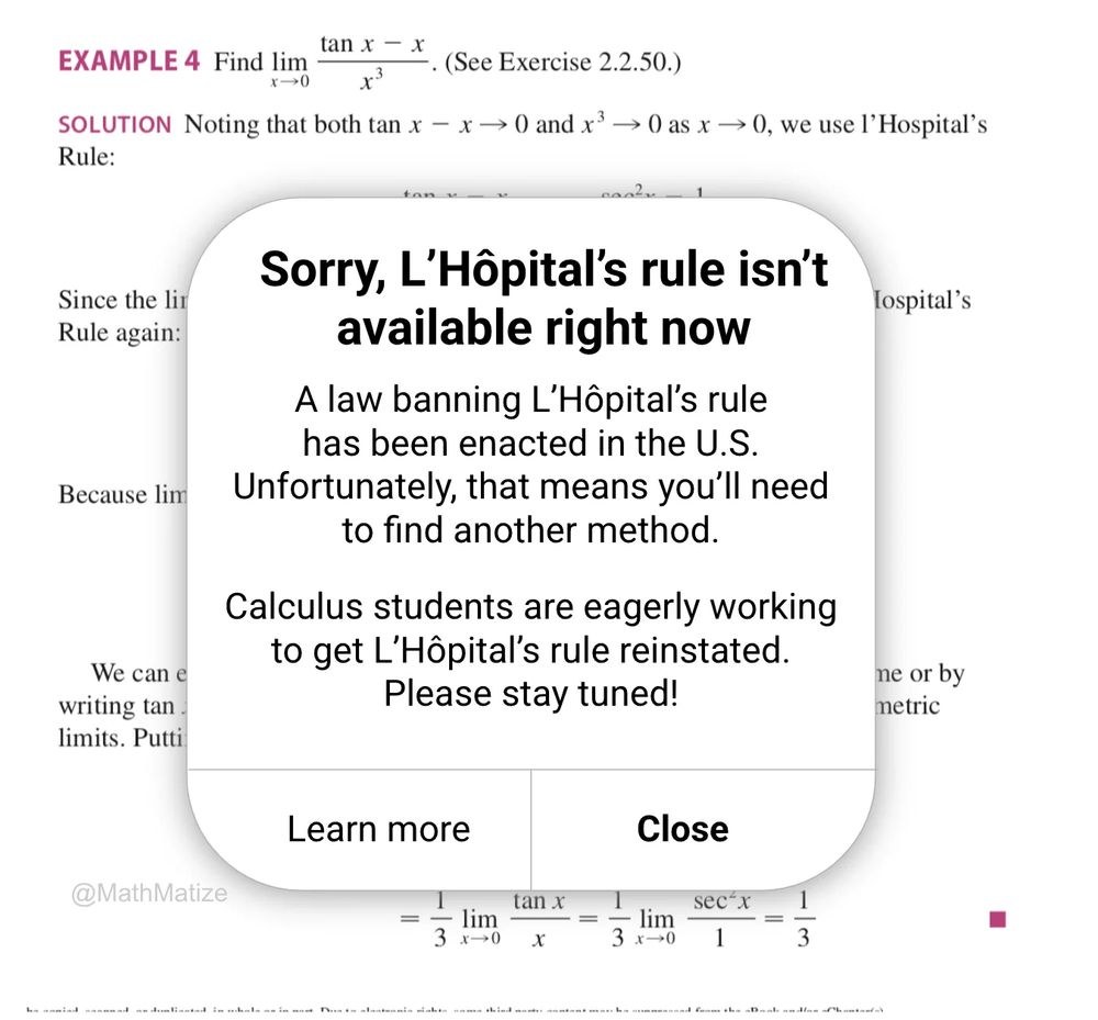 A page of a calculus textbook showing an example of using L'Hopital's rule. On the page is a popup with text "Sorry, L’Hôpital’s rule isn’t available right now. A law banning L’Hôpital’s rule has been enacted in the U.S. Unfortunately, that means you’ll need to find another method. Calculus students are eagerly working to get L’Hôpital’s rule reinstated. Please stay tuned! Learn more. Close"
 