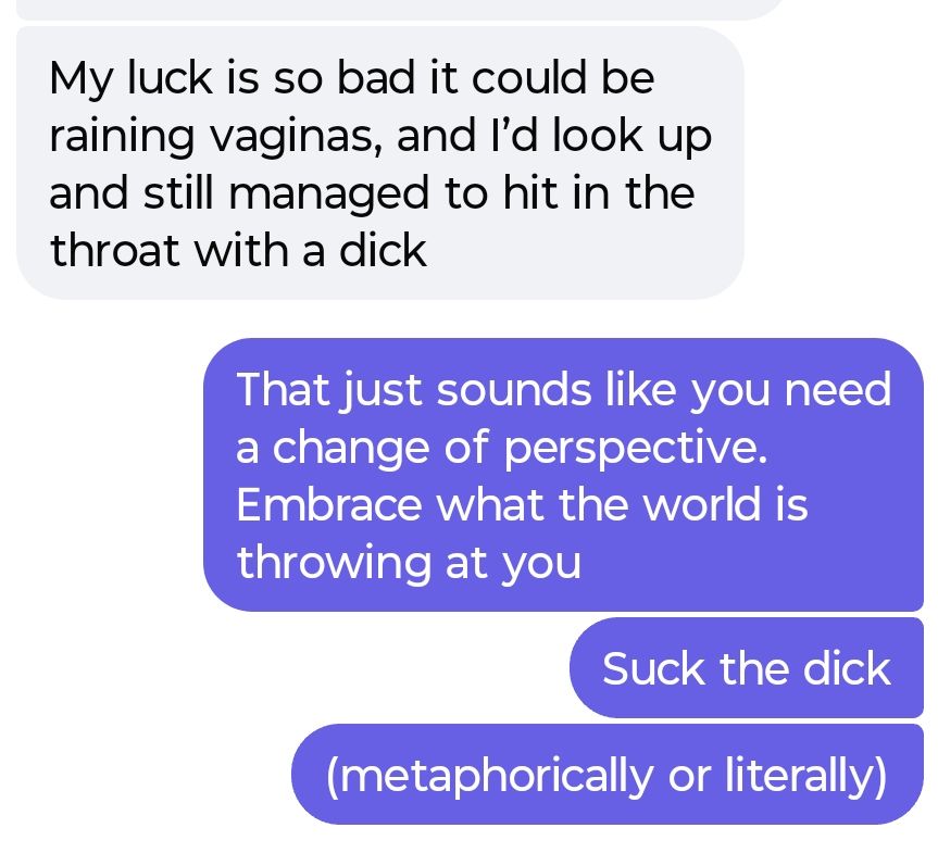 him: "my luck is so bad it could be raining vaginas, and I'd look up and still managed to hit in the throat with a dick"

Me: "that just sounds like you need a change of perspective. Embrace what the world is throwing at you"
Me: "Suck the dick"
Me: "(metaphorically or literally)"