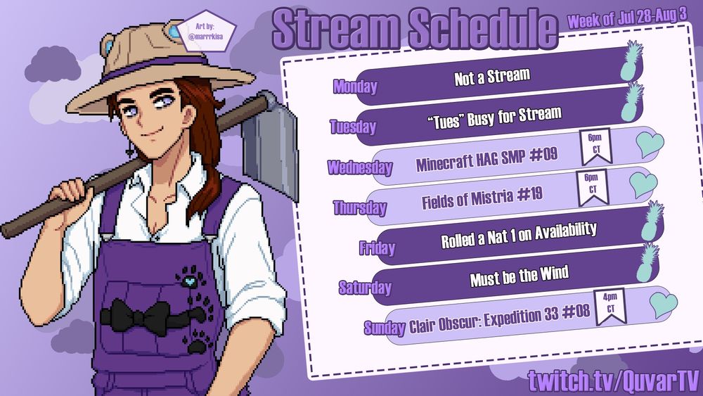 Stream Schedule with the same information as post. Week of 7/28-8/3. Streaming Minecraft HAG SMP #09 at 6pm on Wednesday, July 30th. Fields of Mistria #19 at 6pm on Thursday, July 31st. Clair Obscur: Expedition 33 #08 at 4pm on Sunday, August 3rd. Featuring art of Quvar in Fields of Mistria pixel art style, wearing purple overalls, a sunhat with bear ears, and a hoe. Art by marrrkisa