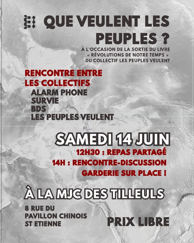 Affiche pour un événement, le fond est gris nuancé, les écritures sont noires, rouges et blanches.
QUE VEULENT LES PEUPLES ?
À L'OCCASION DE LA SORTIE DU LIVRE « RÉVOLUTIONS DE NOTRE TEMPS » DU COLLECTIF LES PEUPLES VEULENT
RENCONTRE-ENTRE
LES COLLECTIFS :

ALARME PHONE
SURVIE 
BDS
LES PEUPLES VEULENT

SAMEDI 14 JUIN 
12H30 : REPAS PARTAGÉ 
14H : RENCONTRE-DISCUSSION

GARDERIE SUR PLACE !

À LA MJC DES TILLEULS
8 RUE DU PAVILLON CHINOIS ST ETIENNE

PRIX LIBRE