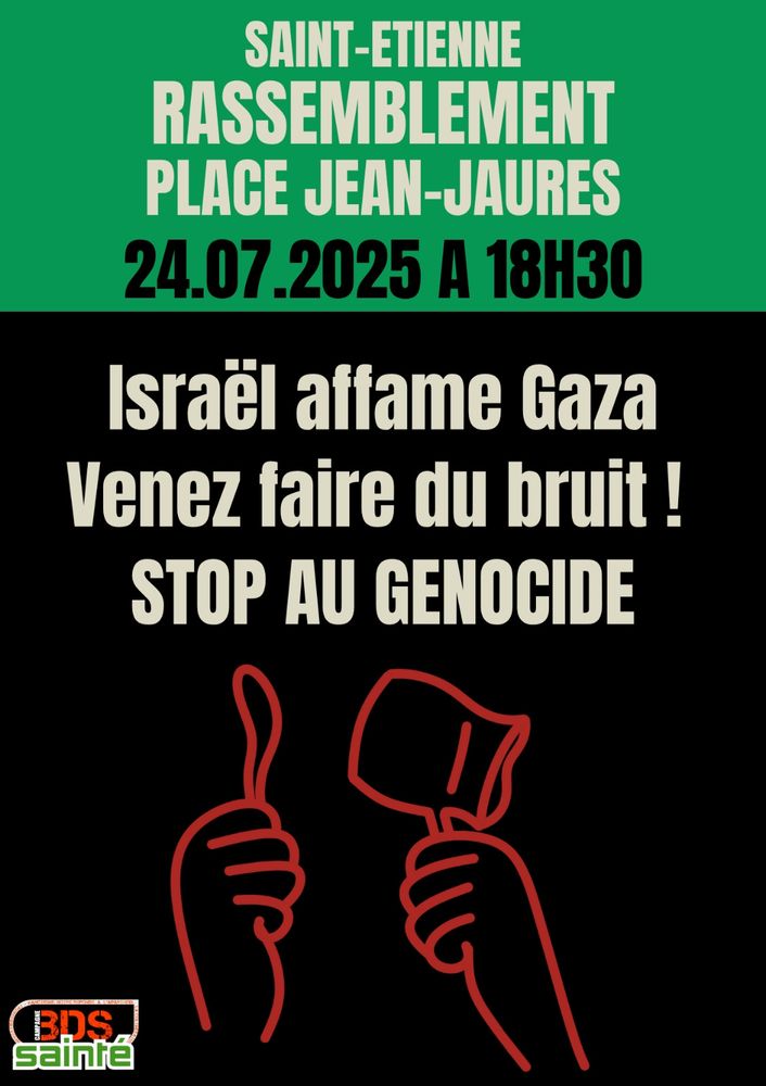 Affiche de sensibilisation et d'appel à un rassemblement militant organisée par le collectif "BDS Sainté", en soutien à la population de Gaza.
La partie supérieure de l'affiche a un fond vert avec le texte en lettres capitales blanches :
"SAINT-ETIENNE
RASSEMBLEMENT
PLACE JEAN-JAURÈS
24.07.2025 À 18H30",
la date et l'heure étant écrites en noir pour se distinguer.

La partie centrale et inférieure a un fond noir avec le texte, également en lettres capitales blanches :
"Israël affame Gaza
Venez faire du bruit !
STOP AU GÉNOCIDE".

En bas, deux dessins en ligne rouge représentent des mains levées : une main fait un geste de "pouce levé" vers le haut, et l'autre tient une cloche d’alarme ou un objet sonore. En bas à gauche, on voit le logo du collectif BDS Sainté : les lettres "BDS" en orange, et le mot "sainté" en vert avec un contour blanc