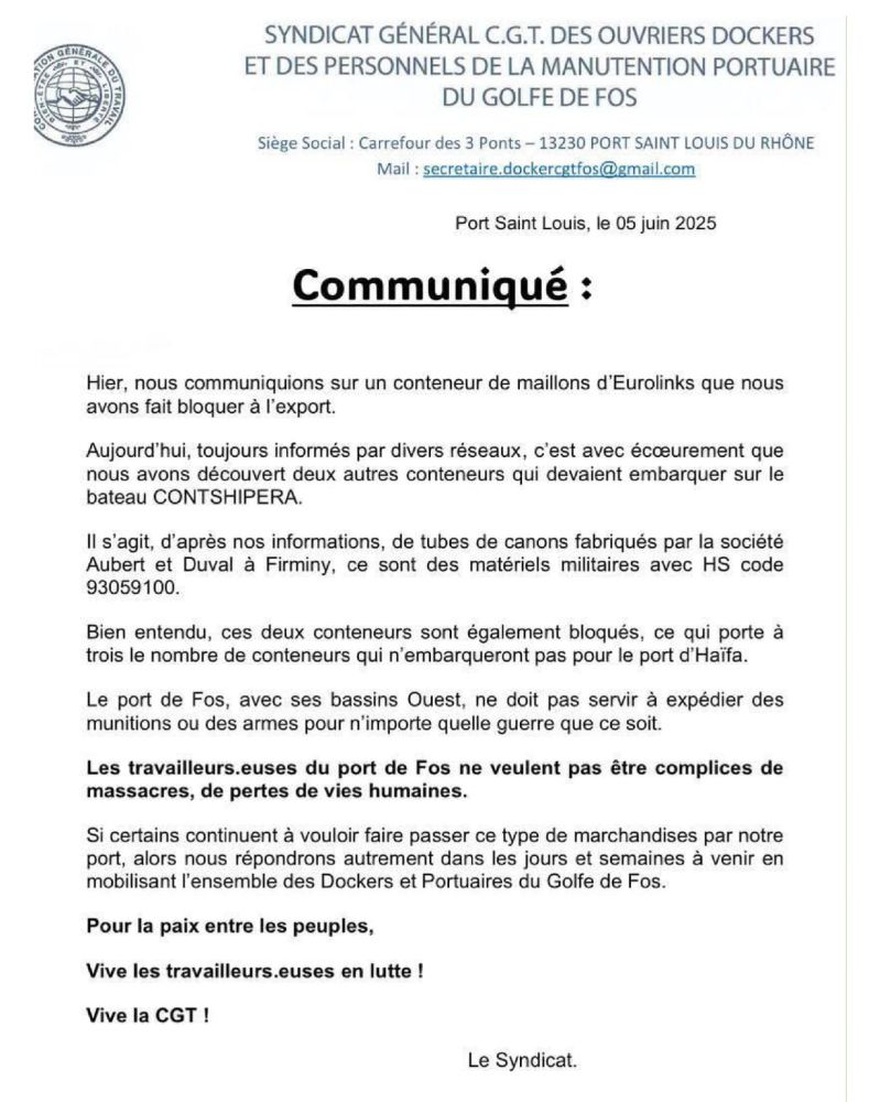 SYNDICAT GÉNÉRAL C.G.T. DES OUVRIERS DOCKERS ET DES PERSONNELS DE LA MANUTENTION PORTUAIRE DU GOLFE DE FOS

Siège Social : Carrefour des 3 Ponts — 13230 PORT SAINT LOUIS DU RHÔNE Mail : secretaire.dockercgtfos@gmail.com

Port Saint Louis, le 05 juin 2025

# 
Communiqué :

Hier, nous communiquions sur un conteneur de maillons d'Eurolinks que nous avons fait bloquer à l'export.

Aujourd'hui, toujours informés par divers réseaux, c'est avec écœurement que nous avons découvert deux autres conteneurs qui devaient embarquer sur le bateau CONTSHIPERA.

Il s'agit, d'après nos informations, de tubes de canons fabriqués par la société Aubert et Duval à Firminy, ce sont des matériels militaires avec HS code 93059100. 
Bien entendu, ces deux conteneurs sont également bloqués, ce qui porte à trois le nombre de conteneurs qui n'embarqueront pas pour le port d'Haïfa. 
Le port de Fos, avec ses bassins Ouest, ne doit pas servir à expédier des munitions ou des armes pour n'importe quelle guerre que ce soit.

Les travailleurs.euses du port de Fos ne veulent pas être complices de massacres, de pertes de vies humaines.

Si certains continuent à vouloir faire passer ce type de marchandises par notre port, alors nous répondrons autrement dans les jours et semaines à venir en mobilisant l'ensemble des Dockers et Portuaires du Golfe de Fos. 
Pour la paix entre les peuples,

Vive les travailleurs.euses en lutte ! 
Vive la CGT !

Le Syndicat.