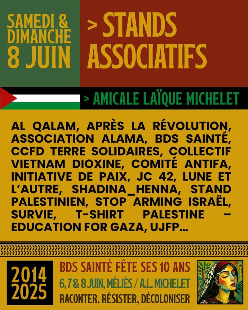 Affiche colorée annonçant des stands associatifs organisés par BDS Sainté (Boycott, Désinvestissement, Sanctions) les samedi et dimanche 8 juin à l’Amicale Laïque Michelet.
L’affiche est divisée en plusieurs blocs de couleur (vert, rouge, noir et jaune) et contient des informations écrites en lettres capitales de style rétro. En haut à gauche, sur fond vert, on lit : « Samedi & Dimanche 8 juin ». À droite, sur fond rouge : « > Stands Associatifs ».

En dessous, une bannière noire avec un drapeau palestinien stylisé à gauche, suivi du texte en vert : « > Amicale Laïque Michelet ».

Un encadré jaune liste les associations participantes : AL Qalam, Après la Révolution, Association Alama, BDS Sainté, CCFD Terre Solidaires, Collectif Vietnam Dioxine, Comité Antifa, Initiative de Paix, JC 42, Lune et l’Autre, Shadina_Henna, Stand Palestinien, Stop Arming Israël, Survie, T-Shirt Palestine – Education for Gaza, UJFP…

En bas de l’affiche, dans une frise décorative avec motifs noirs, on lit : À gauche, dans un encadré noir : « 2014 – 2025 ».
À droite, le texte :
« BDS Sainté fête ses 10 ans – 6, 7 & 8 juin, Méliès / A.L. Michelet – Raconter, Résister, Décoloniser ».

En bas à droite, une illustration colorée de style artistique représentant une femme au teint clair, les yeux fermés, portant un keffieh noir et blanc et une robe colorée, sur fond de motifs symboliques et végétaux.