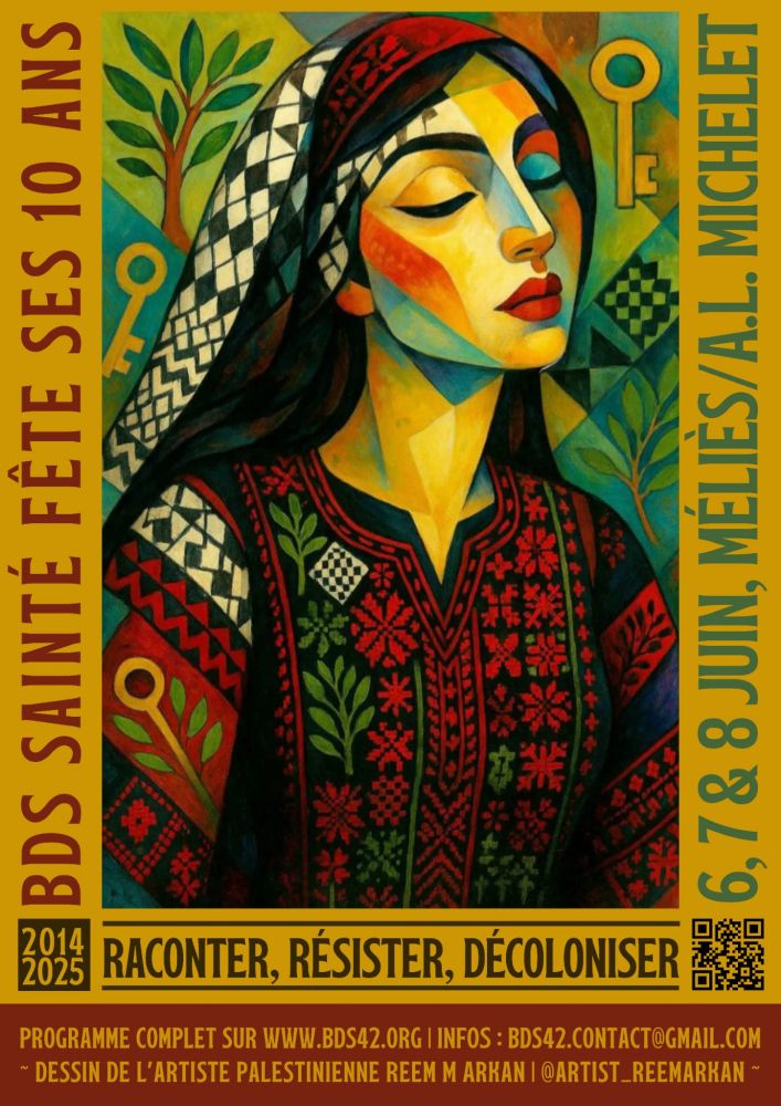 L’affiche célèbre les 10 ans du collectif BDS Sainté (Boycott, Désinvestissement, Sanctions). Elle est richement illustrée avec une œuvre colorée et symbolique de l’artiste palestinienne Reem M Arkan. L’image centrale représente une femme palestinienne stylisée en portrait de trois quarts, les yeux fermés, le visage calme et digne. Elle porte un habit traditionnel richement brodé de motifs rouges, noirs et verts, ainsi qu’un keffieh noir et blanc posé sur ses cheveux noirs. L’arrière-plan contient plusieurs éléments symboliques : des clés dorées, des feuilles d’olivier et des damiers verts évoquant l’identité palestinienne, la mémoire, la résistance et l’exil.

Le texte principal encadre l’image verticalement et horizontalement, sur un fond jaune ocre :

À gauche, en vertical : « BDS Sainté fête ses 10 ans » (écrit en rouge foncé).

À droite, en vertical : « 6, 7 & 8 juin, Méliès / A.L. Michelet » (écrit en bleu-vert).

En bas, entre deux blocs temporels « 2014 – 2025 » : le slogan « Raconter, résister, décoloniser » est mis en évidence en lettres capitales noires.

En pied de page, un bandeau fournit les informations pratiques : programme complet sur le site www.bds42.org, adresse mail de contact (bds42.contact@gmail.com), et une mention artistique : « Dessin de l’artiste palestinienne Reem M Arkan – @artist_reemarkan ».


L’ensemble de la composition véhicule un message de mémoire, de lutte et de culture, dans une esthétique engagée et chaleureuse.