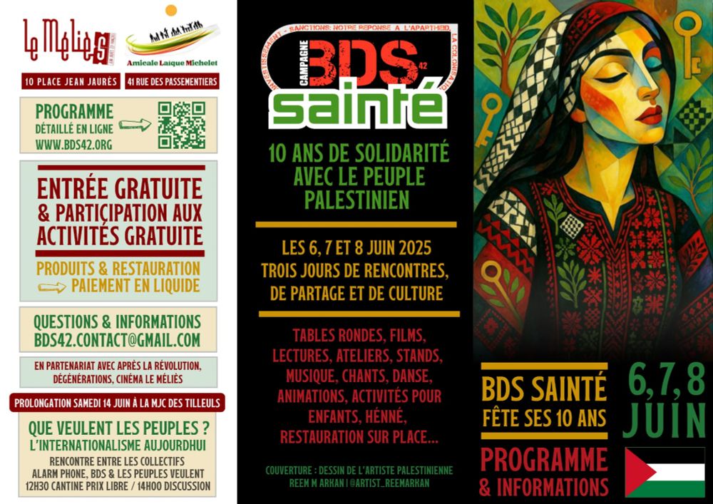 Cette affiche présente l’événement des 10 ans du collectif BDS Sainté, prévu les 6, 7 et 8 juin 2025. Elle est composée de trois sections verticales :

1. Partie gauche (fond clair, informations pratiques) :

Logos des lieux : « Le Méliès » (10 place Jean Jaurès) et « Amicale Laïque Michelet » (41 rue des Passementiers).

Encadrés successifs :

Programme : Détail en ligne via le site www.bds42.org et QR code associé.

Entrée gratuite & participation gratuite aux activités. Précision : « Produits & restauration : paiement en liquide ».

Contact : bds42.contact@gmail.com.

Partenariat : mention de la collaboration avec « Après la Révolution, Dégénérations, Cinéma Le Méliès ».

Prolongation : « Samedi 14 juin à la MJC des Tilleuls ».

Événement associé : rencontre intitulée « Que veulent les peuples ? L’internationalisme aujourd’hui », avec des collectifs comme Alarm Phone, BDS et Les Peuples Veulent (cantine à 12h30, discussion à 14h00).




2. Partie centrale (fond noir, message principal) :

Logo BDS Sainté et slogan : « 10 ans de solidarité avec le peuple palestinien ».

Détails : L’événement aura lieu les 6, 7 et 8 juin 2025, trois jours de rencontres, de partage et de culture.

Liste d’activités annoncées : Tables rondes, films, lectures, ateliers, stands, musique, chants, danse, animations, activités pour enfants, henné, restauration sur place.

Mention de la couverture : « Dessin de l’artiste palestinienne Reem M Arkan (@artist_reemarkan) ».



3. Partie droite (illustration artistique) :

Reproduction du visuel déjà présenté dans l’affiche précédente : portrait stylisé d’une femme palestinienne aux yeux clos, portant un keffieh et une robe traditionnelle richement brodée. L’arrière-plan contient des éléments symboliques : clés dorées, motifs damiers et feuillages.

En bas, sur fond noir : rappel que BDS Sainté fête ses 10 ans, suivi du texte « Programme & Informations » en rouge, puis les dates « 6, 7, 8 juin » en vert.

Drapeau palestinien en bas à droite