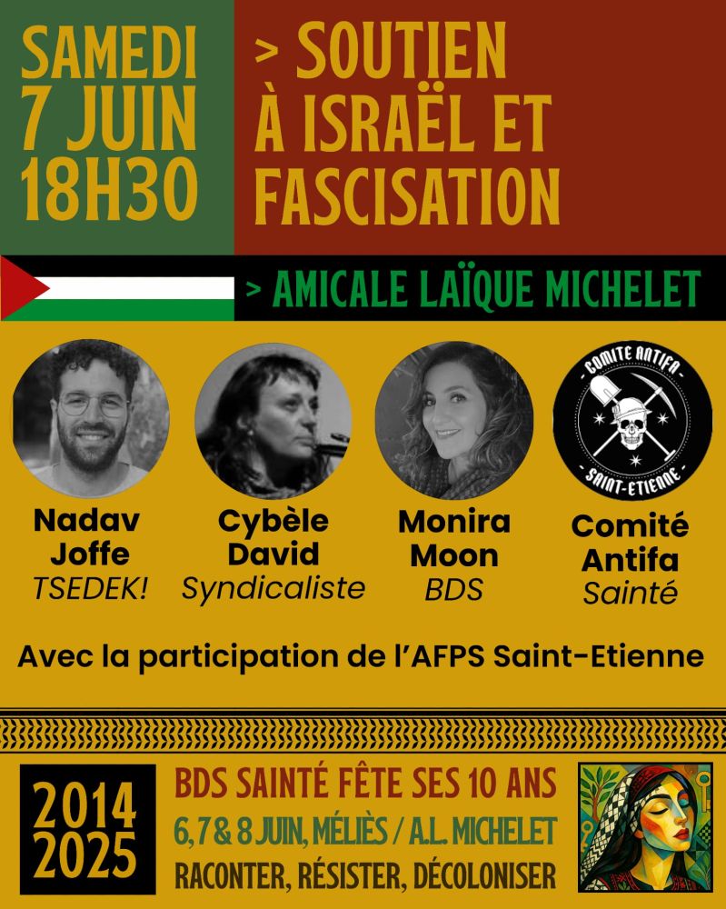 Affiche d’événement militant aux couleurs rouge, vert, noir et jaune. En haut, texte : « Samedi 7 juin, 18h30 – Soutien à Israël et fascisation – Amicale Laïque Michelet », accompagné d’un drapeau palestinien stylisé. Quatre intervenants sont présentés avec leurs photos (de gauche à droite) : Nadav Joffe (TSEDEK!), Cybèle David (syndicaliste), Monira Moon (BDS), et le Comité Antifa Sainté (logo avec tête de mort). Mention : « Avec la participation de l’AFPS Saint-Étienne ». En bas, encadré anniversaire : « BDS Sainté fête ses 10 ans – 6, 7 & 8 juin, Méliès / A.L. Michelet – Raconter, résister, décoloniser ». Dates 2014–2025 et illustration stylisée d’une femme palestinienne.