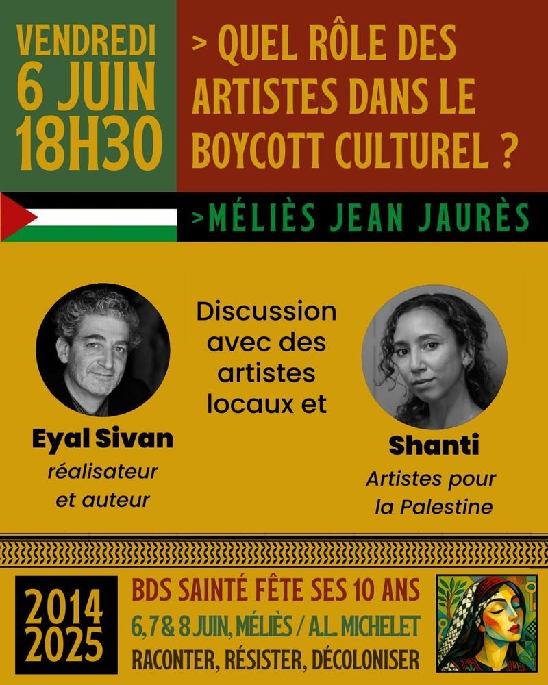 Affiche colorée annonçant une discussion publique intitulée : « Quel rôle des artistes dans le boycott culturel ? », organisée le vendredi 6 juin à 18h30 au cinéma Méliès Jean Jaurès. En haut de l’affiche, le titre est écrit en lettres capitales jaunes sur fond rouge-brun, accompagné d’un drapeau palestinien stylisé (triangle rouge et bandes noire, blanche, verte). L’événement met en avant deux intervenants : Eyal Sivan, réalisateur et auteur (photo en noir et blanc, cheveux gris et bouclés, fond jaune), et Shanti, membre du collectif « Artistes pour la Palestine » (photo en noir et blanc, femme aux cheveux bouclés). Une discussion est également prévue avec des artistes locaux. En bas de l’affiche, un bandeau annonce les 10 ans du collectif BDS Sainté (2014–2025) avec les dates des festivités : 6, 7 et 8 juin, lieux : Méliès et A.L. Michelet. Slogan : « Raconter, résister, décoloniser ». Une illustration colorée d’une femme palestinienne en tenue traditionnelle est placée dans le coin inférieur droit.