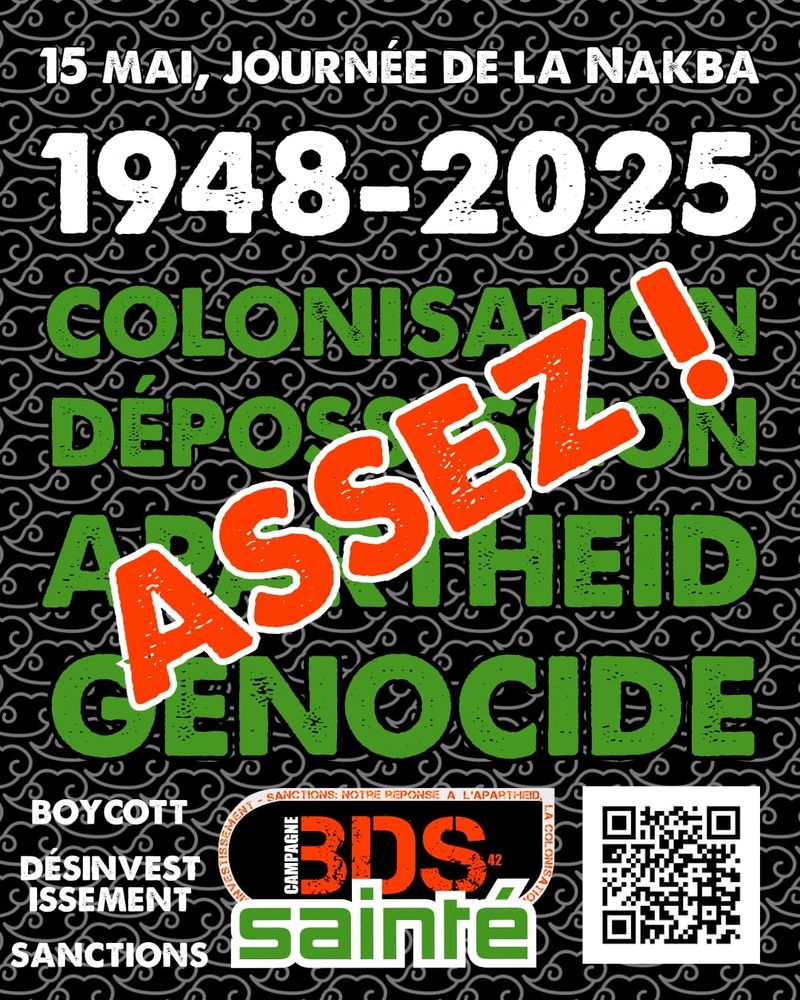 Affiche militante pour la Journée de la Nakba, 15 mai 2025.
Texte principal : « 15 mai, Journée de la Nakba – 1948-2025 – Colonisation, Dépossession, Apartheid, Génocide. ASSEZ ! ».
En bas : appel à la campagne BDS (Boycott, Désinvestissement, Sanctions) avec le logo « Campagne BDS Sainté » et un QR code.
Fond noir avec motifs gris stylisés ; les mots sont en blanc, vert et rouge vif pour « ASSEZ ! »
